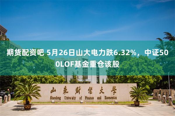 期货配资吧 5月26日山大电力跌6.32%，中证500LOF基金重仓该股
