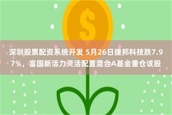 深圳股票配资系统开发 5月26日捷邦科技跌7.97%，富国新活力灵活配置混合A基金重仓该股