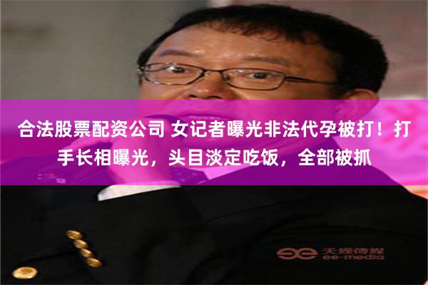 合法股票配资公司 女记者曝光非法代孕被打！打手长相曝光，头目淡定吃饭，全部被抓