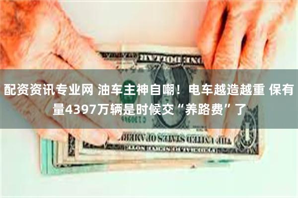 配资资讯专业网 油车主神自嘲！电车越造越重 保有量4397万辆是时候交“养路费”了
