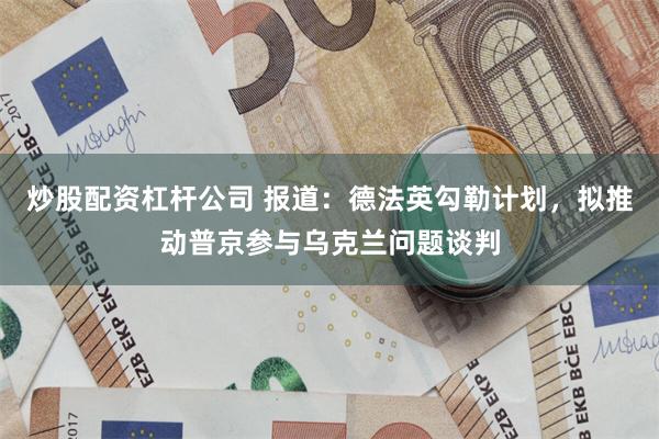 炒股配资杠杆公司 报道：德法英勾勒计划，拟推动普京参与乌克兰问题谈判
