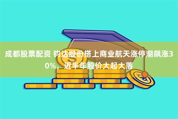 成都股票配资 钧达股份搭上商业航天涨停潮飙涨30%，近半年股价大起大落