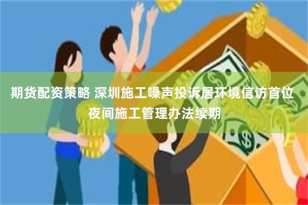期货配资策略 深圳施工噪声投诉居环境信访首位 夜间施工管理办法续期
