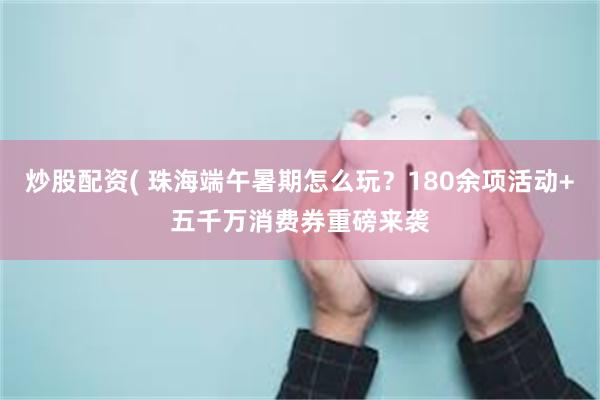 炒股配资( 珠海端午暑期怎么玩?180余项活动+五千万消费券重磅来袭