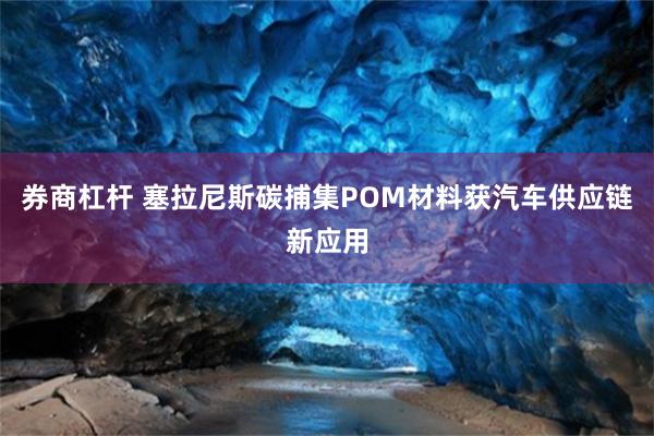 券商杠杆 塞拉尼斯碳捕集POM材料获汽车供应链新应用