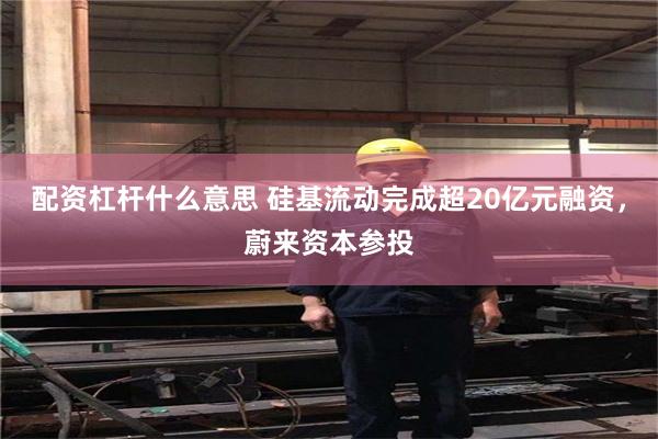 配资杠杆什么意思 硅基流动完成超20亿元融资，蔚来资本参投