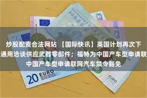 炒股配资合法网站 【国际快讯】英国计划再次下调电动化目标；通用洽谈供应武器零部件；福特为中国产车型申请联网汽车禁令豁免