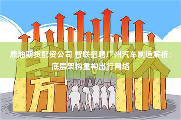 原油期货配资公司 智联招聘广州汽车制造解析:底层架构重构出行网络