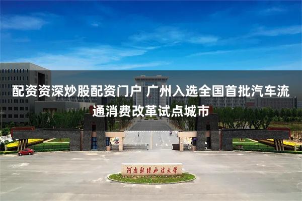 配资资深炒股配资门户 广州入选全国首批汽车流通消费改革试点城市