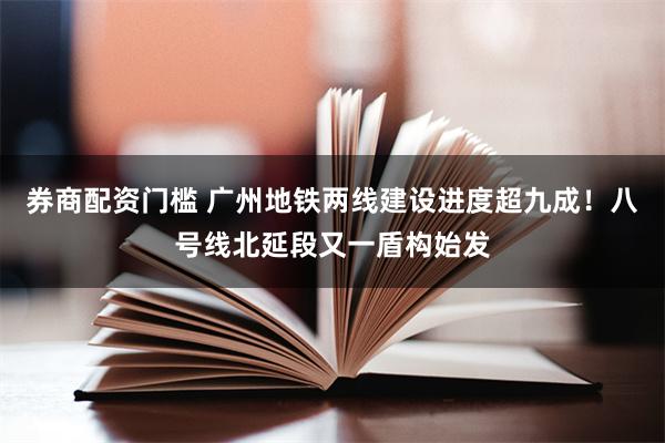 券商配资门槛 广州地铁两线建设进度超九成！八号线北延段又一盾构始发