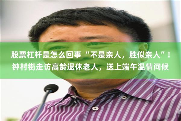 股票杠杆是怎么回事 “不是亲人，胜似亲人”！钟村街走访高龄退休老人，送上端午温情问候