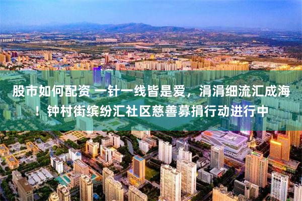 股市如何配资 一针一线皆是爱，涓涓细流汇成海！钟村街缤纷汇社区慈善募捐行动进行中