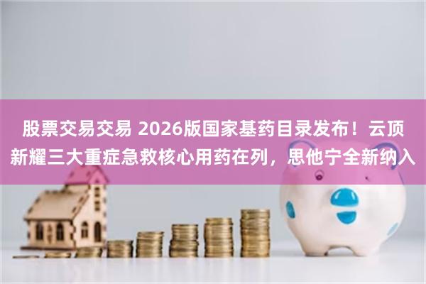 股票交易交易 2026版国家基药目录发布！云顶新耀三大重症急救核心用药在列，思他宁全新纳入