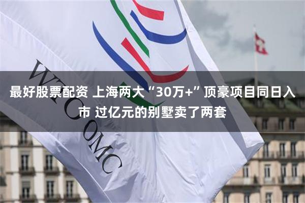 最好股票配资 上海两大“30万+”顶豪项目同日入市 过亿元的别墅卖了两套