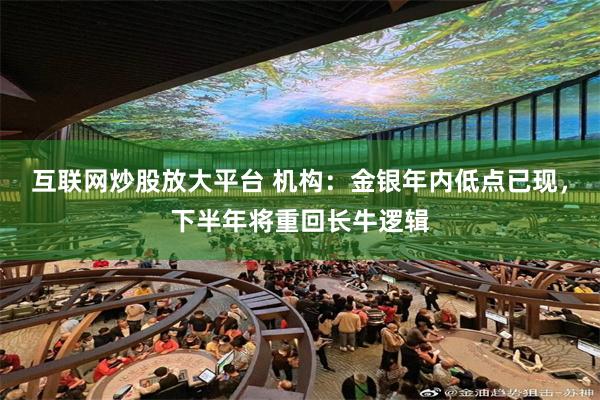 互联网炒股放大平台 机构：金银年内低点已现，下半年将重回长牛逻辑