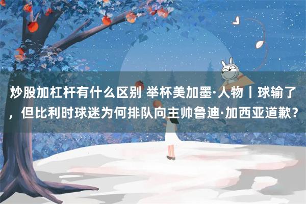 炒股加杠杆有什么区别 举杯美加墨·人物丨球输了，但比利时球迷为何排队向主帅鲁迪·加西亚道歉？