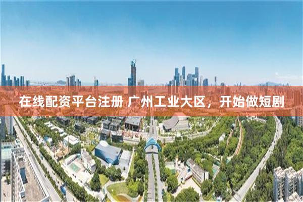 在线配资平台注册 广州工业大区，开始做短剧