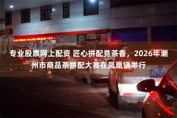 专业股票网上配资 匠心拼配竞茶香,2026年潮州市商品茶拼配大赛在凤凰镇举行