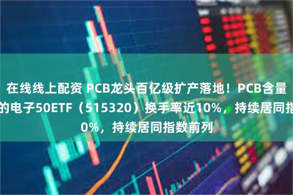 在线线上配资 PCB龙头百亿级扩产落地！PCB含量达21%的电子50ETF（515320）换手率近10%，持续居同指数前列