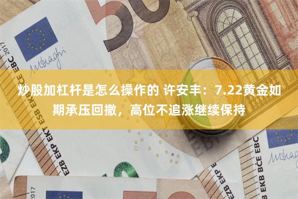 炒股加杠杆是怎么操作的 许安丰:7.22黄金如期承压回撤,高位不追涨继续保持