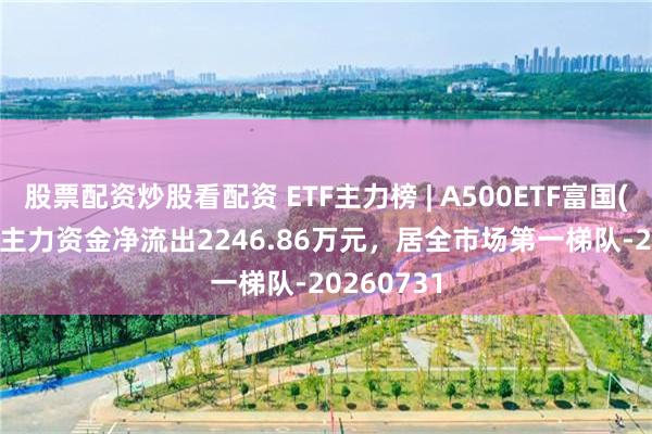 股票配资炒股看配资 ETF主力榜 | A500ETF富国(563220)主力资金净流出2246.86万元，居全市场第一梯队-20260731