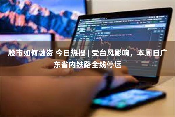 股市如何融资 今日热搜 | 受台风影响,本周日广东省内铁路全线停运