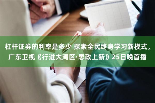 杠杆证券的利率是多少 探索全民终身学习新模式，广东卫视《行进大湾区·思政上新》25日晚首播
