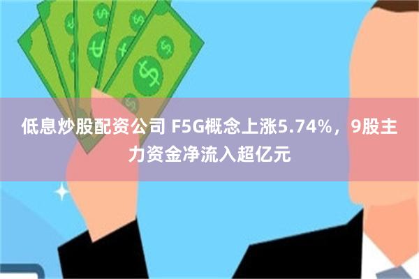 低息炒股配资公司 F5G概念上涨5.74%，9股主力资金净流入超亿元
