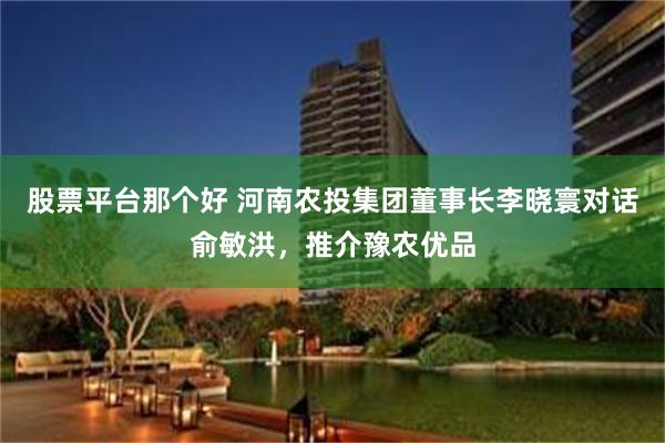 股票平台那个好 河南农投集团董事长李晓寰对话俞敏洪，推介豫农优品