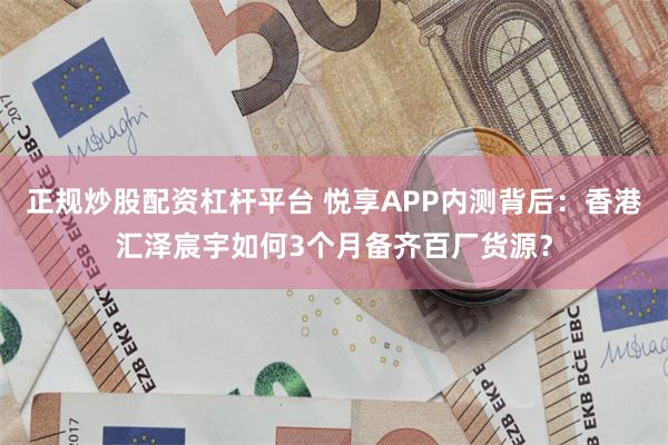 正规炒股配资杠杆平台 悦享APP内测背后：香港汇泽宸宇如何3个月备齐百厂货源？