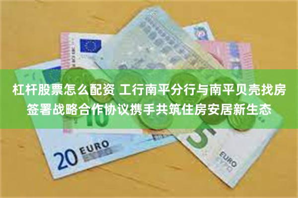 杠杆股票怎么配资 工行南平分行与南平贝壳找房签署战略合作协议携手共筑住房安居新生态