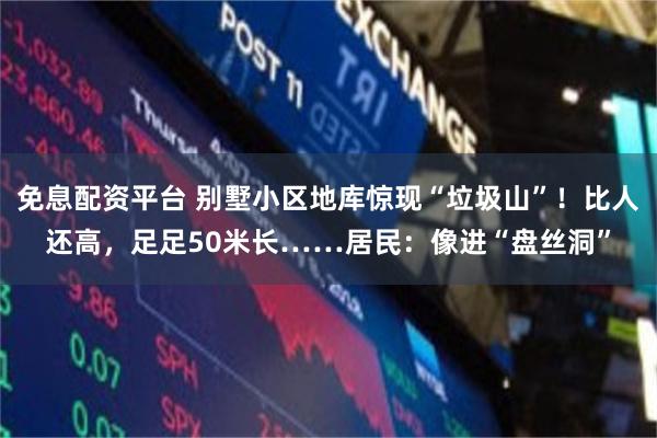 免息配资平台 别墅小区地库惊现“垃圾山”！比人还高，足足50米长……居民：像进“盘丝洞”
