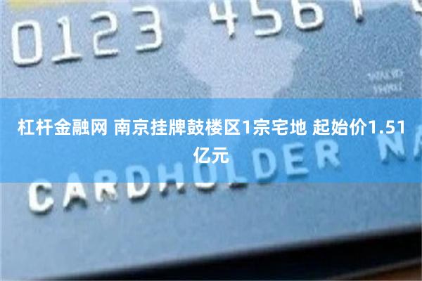 杠杆金融网 南京挂牌鼓楼区1宗宅地 起始价1.51亿元