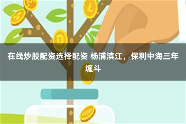 在线炒股配资选择配资 杨浦滨江，保利中海三年缠斗