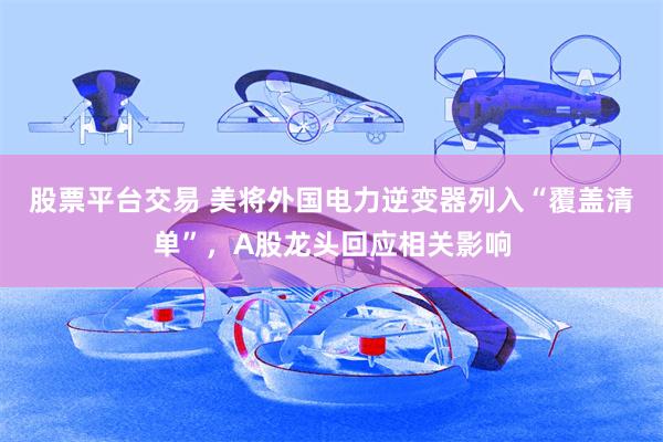 股票平台交易 美将外国电力逆变器列入“覆盖清单”，A股龙头回应相关影响