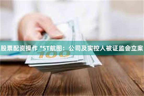 股票配资操作 *ST航图：公司及实控人被证监会立案