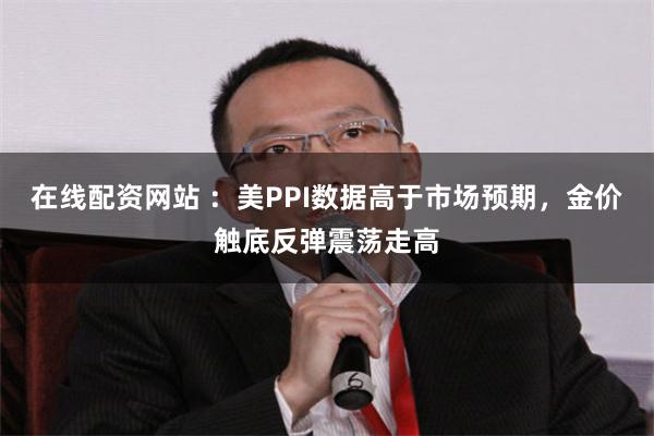 在线配资网站 ：美PPI数据高于市场预期，金价触底反弹震荡走高