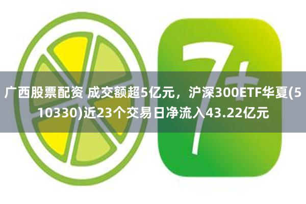 广西股票配资 成交额超5亿元，沪深300ETF华夏(510330)近23个交易日净流入43.22亿元