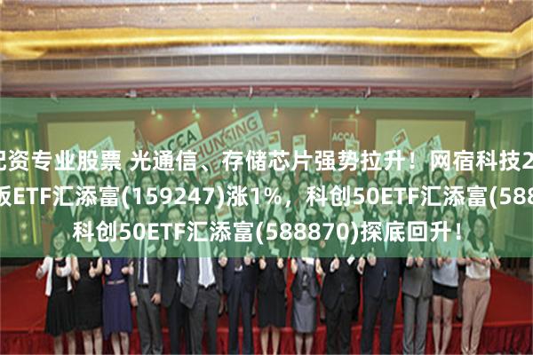 配资专业股票 光通信、存储芯片强势拉升！网宿科技20CM涨停，创业板ETF汇添富(159247)涨1%，科创50ETF汇添富(588870)探底回升！