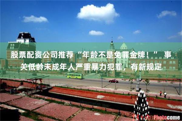 股票配资公司推荐 “年龄不是免罪金牌！”  事关低龄未成年人严重暴力犯罪，有新规定