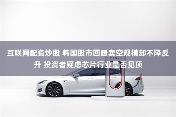互联网配资炒股 韩国股市回暖卖空规模却不降反升 投资者疑虑芯片行业是否见顶
