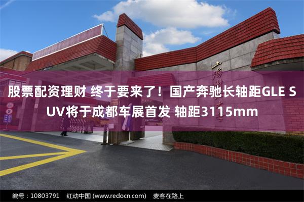股票配资理财 终于要来了！国产奔驰长轴距GLE SUV将于成都车展首发 轴距3115mm