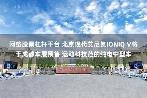 网络股票杠杆平台 北京现代艾尼氪IONIQ V将于成都车展预售 运动科技范的纯电中型车