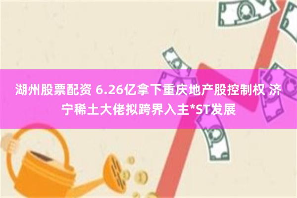 湖州股票配资 6.26亿拿下重庆地产股控制权 济宁稀土大佬拟跨界入主*ST发展