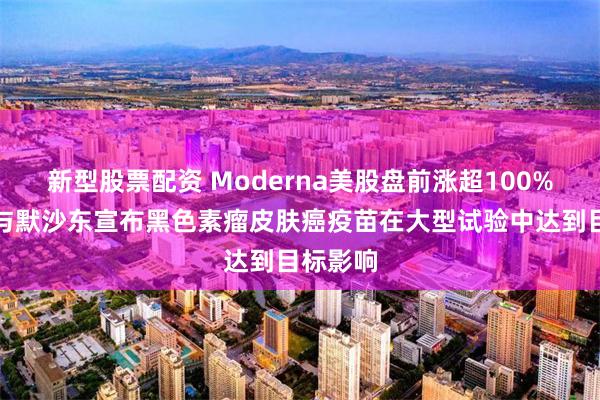新型股票配资 Moderna美股盘前涨超100%，公司与默沙东宣布黑色素瘤皮肤癌疫苗在大型试验中达到目标影响