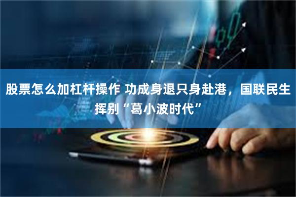 股票怎么加杠杆操作 功成身退只身赴港，国联民生挥别“葛小波时代”