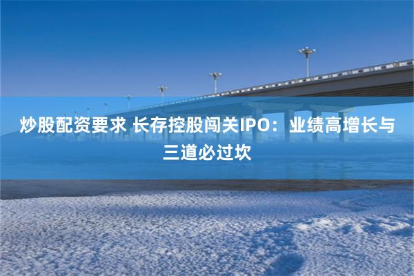 炒股配资要求 长存控股闯关IPO：业绩高增长与三道必过坎