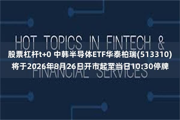 股票杠杆t+0 中韩半导体ETF华泰柏瑞(513310)将于2026年8月26日开市起至当日10:30停牌