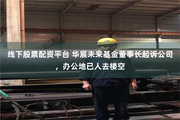 线下股票配资平台 华宸未来基金董事长起诉公司，办公地已人去楼空