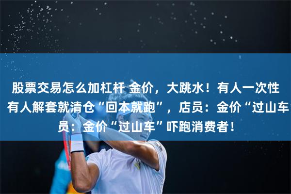 股票交易怎么加杠杆 金价，大跳水！有人一次性变现5万多元，有人解套就清仓“回本就跑”，店员：金价“过山车”吓跑消费者！